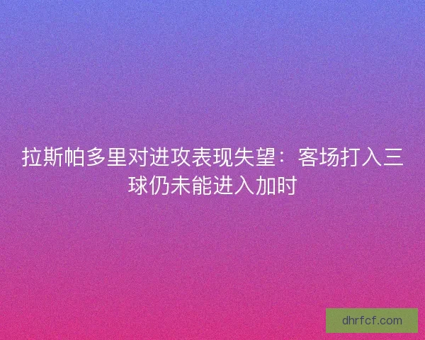 拉斯帕多里对进攻表现失望：客场打入三球仍未能进入加时