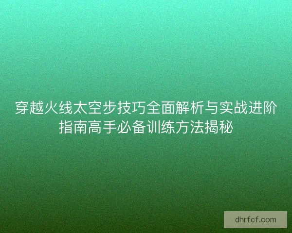 穿越火线太空步技巧全面解析与实战进阶指南高手必备训练方法揭秘