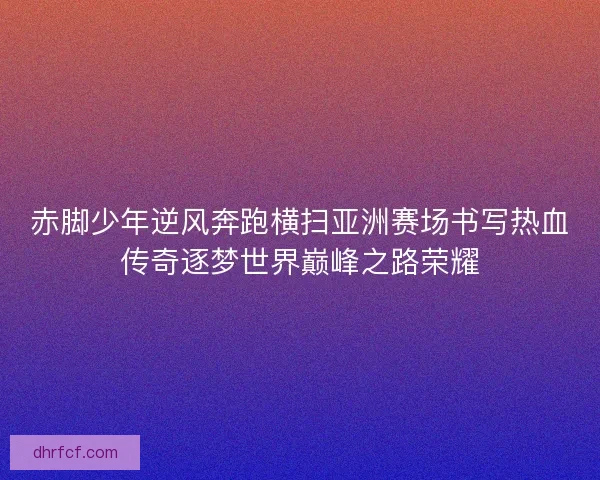 赤脚少年逆风奔跑横扫亚洲赛场书写热血传奇逐梦世界巅峰之路荣耀
