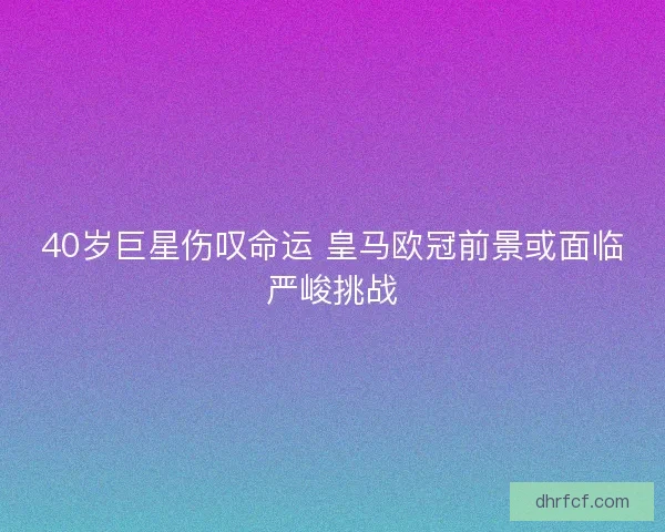 40岁巨星伤叹命运 皇马欧冠前景或面临严峻挑战