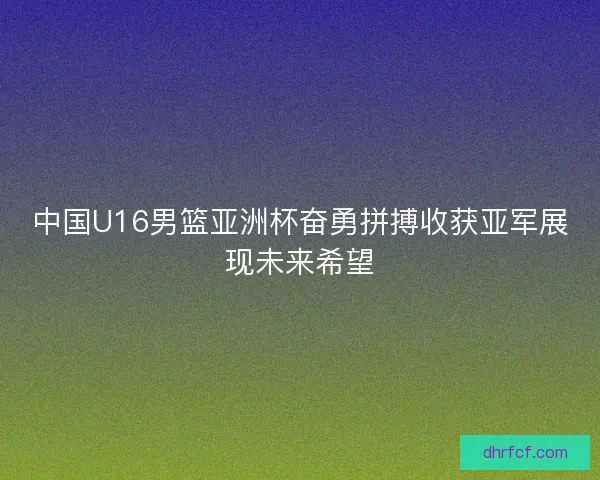 中国U16男篮亚洲杯奋勇拼搏收获亚军展现未来希望