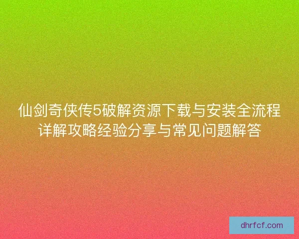 仙剑奇侠传5破解资源下载与安装全流程详解攻略经验分享与常见问题解答