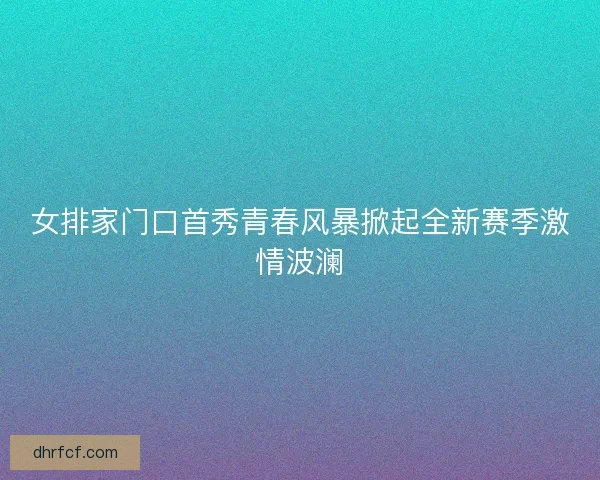 女排家门口首秀青春风暴掀起全新赛季激情波澜