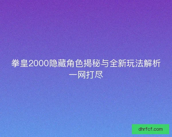 拳皇2000隐藏角色揭秘与全新玩法解析一网打尽