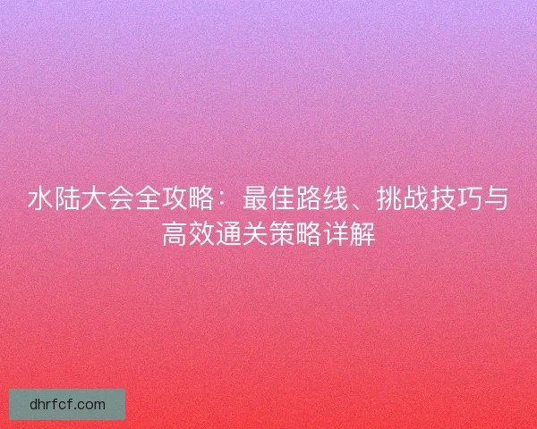 水陆大会全攻略：最佳路线、挑战技巧与高效通关策略详解
