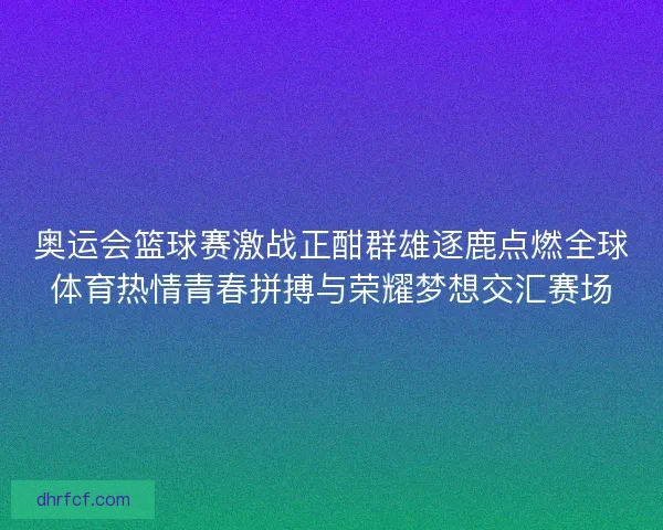 奥运会篮球赛激战正酣群雄逐鹿点燃全球体育热情青春拼搏与荣耀梦想交汇赛场