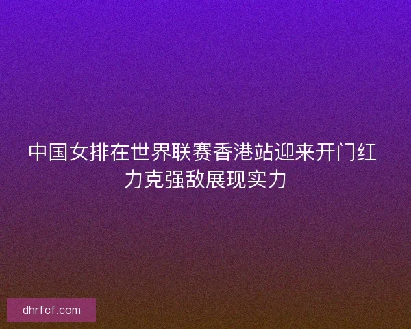 中国女排在世界联赛香港站迎来开门红 力克强敌展现实力