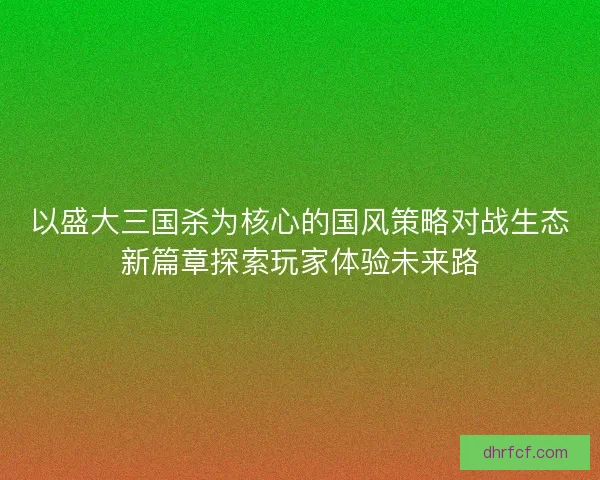 以盛大三国杀为核心的国风策略对战生态新篇章探索玩家体验未来路