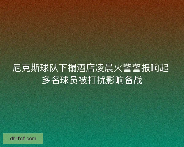 尼克斯球队下榻酒店凌晨火警警报响起 多名球员被打扰影响备战