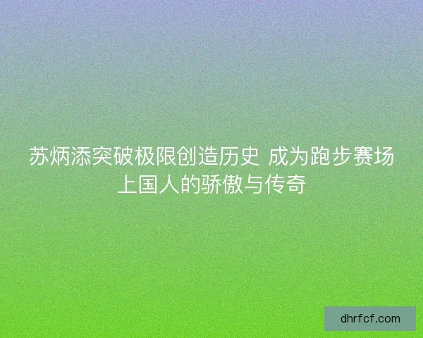 苏炳添突破极限创造历史 成为跑步赛场上国人的骄傲与传奇