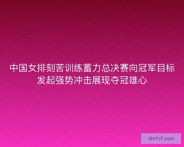 中国女排刻苦训练蓄力总决赛向冠军目标发起强势冲击展现夺冠雄心